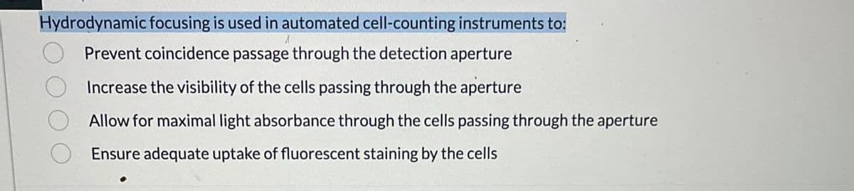 Hydrodynamic focusing is used in automated cell-counting instruments to:
Prevent coincidence passage through the detection aperture
Increase the visibility of the cells passing through the aperture
Allow for maximal light absorbance through the cells passing through the aperture
Ensure adequate uptake of fluorescent staining by the cells