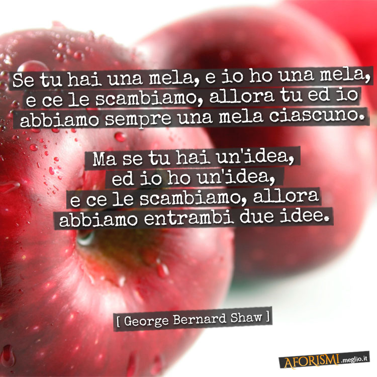 Se tu hai una mela, e io ho una mela, e ce le scambiamo, allora tu ed io abbiamo sempre una mela ciascuno. Ma se tu hai un'idea, ed io ho un'idea, e ce le scambiamo, allora abbiamo entrambi due idee.