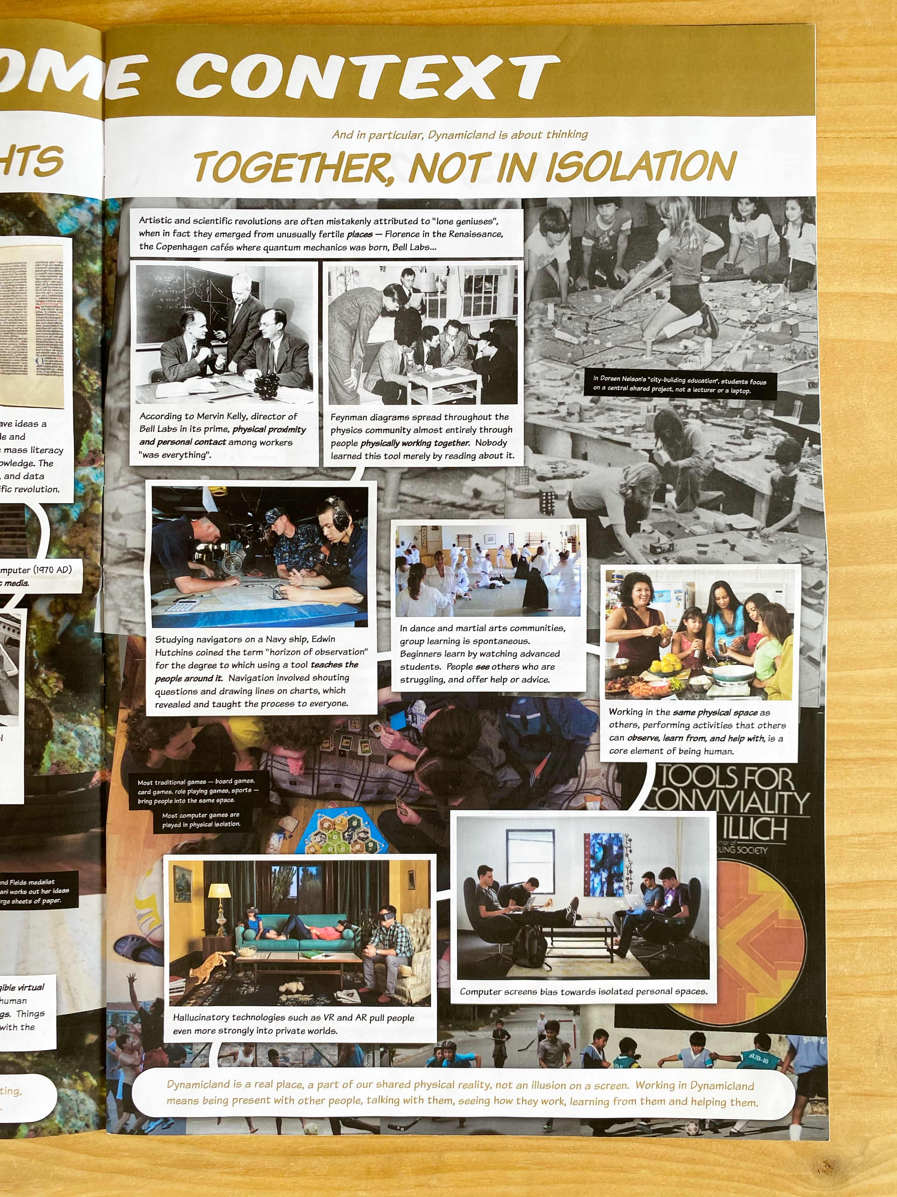 And in particular, Dynamicland is about thinking TOGETHER, NOT IN ISOLATION.

Artistic and scientific revolutions are often mistakenly attributed to “lone geniuses”, when in fact they emerged from unusually fertile places — Florence in the Renaissance, the Copenhagen cafés where quantum mechanics was born, Bell Labs...

According to Mervin Kelly, director of Bell Labs in its prime, physical proximity and personal contact among workers “was everything”.

Feynman diagrams spread throughout the physics community almost entirely through people physically working together. Nobody learned this tool merely by reading about it.

Studying navigators on a Navy ship, Edwin Hutchins coined the term “horizon of observation” for the degree to which using a tool teaches the people around it.  Navigation involved shouting questions and drawing lines on charts, which revealed and taught the process to everyone.

In dance and martial arts communities, group learning is spontaneous. Beginners learn by watching advanced students. People see others who are struggling, and offer help or advice.

Working in the same physical space as others, performing activities that others can observe, learn from, and help with, is a core element of being human.

Computer screens bias towards isolated personal spaces.

Hallucinatory technologies such as VR and AR pull people even more strongly into private worlds.

Dynamicland is a real place, a part of our shared physical reality, not an illusion on a screen.  Working in Dynamicland means being present with other people, talking with them, seeing how they work, learning from them and helping them.

(In Doreen Nelson's 'city-building education', students focus on a central shared project, not a lecturer or a laptop.)

(Most traditional games - board games, card games, role playing games, sports - bring people into the same space. Most computer games are played in physical isolation.)