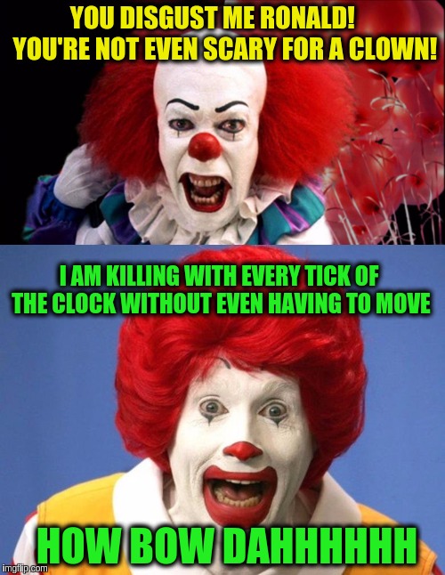 Clown vs Clown | YOU DISGUST ME RONALD!     YOU'RE NOT EVEN SCARY FOR A CLOWN! I AM KILLING WITH EVERY TICK OF THE CLOCK WITHOUT EVEN HAVING TO MOVE; HOW BOW DAHHHHHH | image tagged in memes,funny,pennywise,ronald mcdonald,funny memes | made w/ Imgflip meme maker