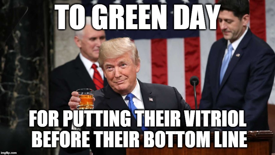 Trump Toast | TO GREEN DAY FOR PUTTING THEIR VITRIOL BEFORE THEIR BOTTOM LINE | image tagged in trump toast | made w/ Imgflip meme maker