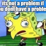 Mocking Spongebob Meme | its not a problem if you dont have a problem | image tagged in memes,mocking spongebob | made w/ Imgflip meme maker