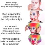 my middle school | first we assign the kids a surprise essay due tonight 965 pages; then suspend the victim instead of the bully after a fight; and we would force them to write 615 pages of notes when a movie is played; why do students hate us and school? its for education | image tagged in memes,clown applying makeup,fyp | made w/ Imgflip meme maker