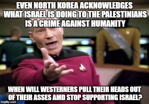 Picard Wtf | EVEN NORTH KOREA ACKNOWLEDGES WHAT ISRAEL IS DOING TO THE PALESTINIANS IS A CRIME AGAINST HUMANITY; WHEN WILL WESTERNERS PULL THEIR HEADS OUT OF THEIR ASSES AMD STOP SUPPORTING ISRAEL? | image tagged in memes,picard wtf,north korea,palestine,israel,western world | made w/ Imgflip meme maker