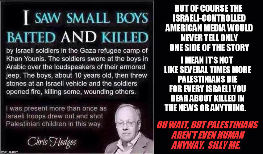 Another reply meme worth giving thought to as a regular too, it seems | BUT OF COURSE THE ISRAELI-CONTROLLED AMERICAN MEDIA WOULD NEVER TELL ONLY ONE SIDE OF THE STORY; I MEAN IT'S NOT LIKE SEVERAL TIMES MORE PALESTINIANS DIE FOR EVERY ISRAELI YOU HEAR ABOUT KILLED IN THE NEWS OR ANYTHING. OH WAIT, BUT PALESTINIANS AREN'T EVEN HUMAN ANYWAY.  SILLY ME. | image tagged in israel,palestine | made w/ Imgflip meme maker