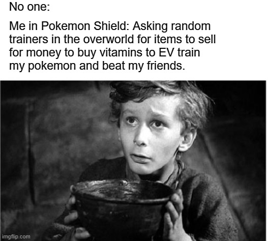 Tired of Losing... | No one:; Me in Pokemon Shield: Asking random
trainers in the overworld for items to sell
for money to buy vitamins to EV train
my pokemon and beat my friends. | image tagged in begging,pokemon,pokemon sword and shield,competitive,gaming,video games | made w/ Imgflip meme maker