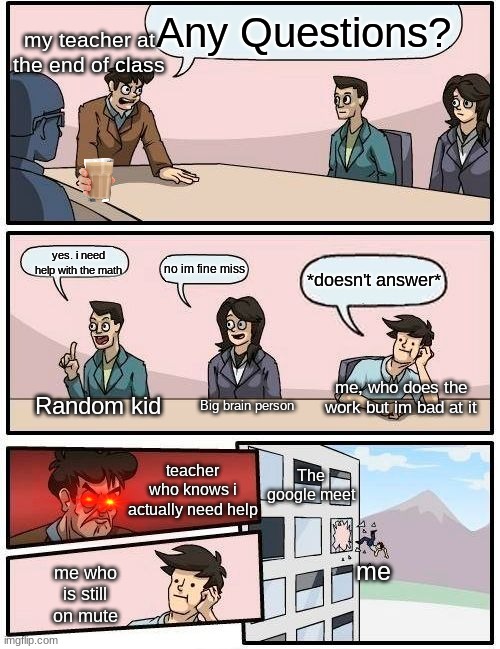 Online school | Any Questions? my teacher at the end of class; yes. i need help with the math; no im fine miss; *doesn't answer*; Random kid; me, who does the work but im bad at it; Big brain person; teacher who knows i actually need help; The google meet; me; me who is still on mute | image tagged in memes,boardroom meeting suggestion,online school,teachers,math teacher,triggered | made w/ Imgflip meme maker