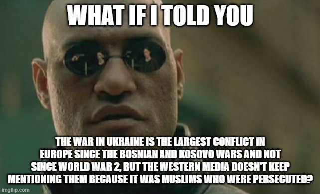 Hypocrite Western World And Their Media | WHAT IF I TOLD YOU; THE WAR IN UKRAINE IS THE LARGEST CONFLICT IN EUROPE SINCE THE BOSNIAN AND KOSOVO WARS AND NOT SINCE WORLD WAR 2, BUT THE WESTERN MEDIA DOESN'T KEEP MENTIONING THEM BECAUSE IT WAS MUSLIMS WHO WERE PERSECUTED? | image tagged in memes,matrix morpheus,bosnia,world war 2,biased media,hypocrisy,Izlam | made w/ Imgflip meme maker