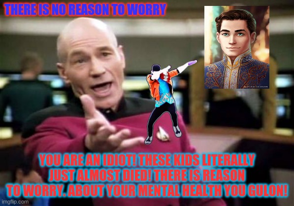 Picard Wtf | THERE IS NO REASON TO WORRY; YOU ARE AN IDIOT! THESE KIDS LITERALLY JUST ALMOST DIED! THERE IS REASON TO WORRY. ABOUT YOUR MENTAL HEALTH YOU GULON! | image tagged in memes,picard wtf | made w/ Imgflip meme maker