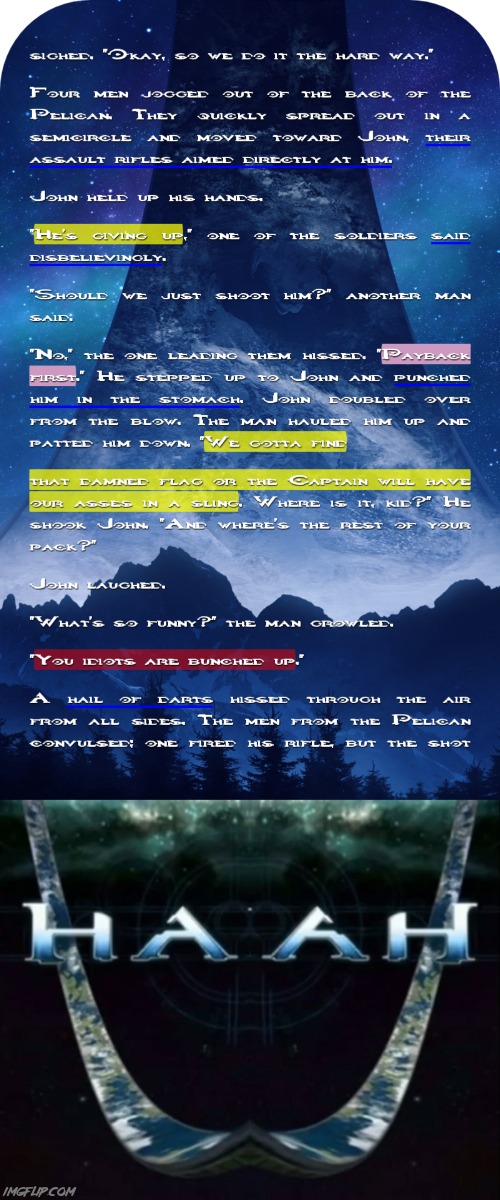 I think Chief will end up having some beef with Ackerson at some point | Suspiró. "Está bien, así que lo hacemos de la manera más difícil". 
Cuatro hombres salieron corriendo de la parte trasera del Pelícano. Rápidamente se extendieron en un semicírculo y se dirigieron hacia John, sus rifles de asalto apuntaban directamente a él. 
John levantó las manos. 
"Se está dando por vencido", dijo uno de los soldados incrédulo. 
"¿Deberíamos dispararle?", dijo otro hombre. 
"No", siseó el que los guiaba. "Recuperación de la inversión primero". Se acercó a John y le dio un puñetazo en el estómago. John se dobló por el golpe. El hombre lo levantó y lo palmeó. "Tenemos que encontrar 
esa maldita bandera o el Capitán nos tendrán el culo en cabestrillo. ¿Dónde está, chico?" Sacudió a John. "¿Y dónde está el resto de tu manada?" 
John se echó a reír. 
"¿Qué es tan gracioso?", Gruñó el hombre. 
"Ustedes idiotas están agrupados". 
Una lluvia de dardos silbó en el aire desde todos los lados. Los hombres del Pelícano convulsionaron; Uno disparó su rifle, pero el disparo | image tagged in haah,halo,gaming,funny,spongebob laughing hysterically,bart hitting homer with a chair | made w/ Imgflip meme maker