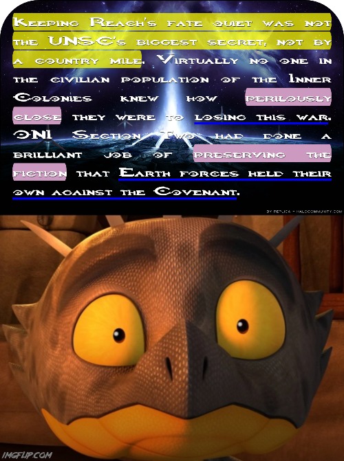 They do this to keep humanity calm. In Halo first strike Chapter 11. You can really see how shady ONI is | Spanish:
Mantener el destino de Reach en silencio no era el mayor secreto del CSNU, ni por una milla de campo. Prácticamente nadie en la población civil de las Colonias Interiores sabía cuán peligrosamente cerca estaban de perder esta guerra. La Sección Dos de la ONI había hecho un trabajo brillante al preservar la ficción de que las fuerzas de la Tierra se mantenían firmes contra el Pacto. | image tagged in shocked cutter,halo,gaming,what in the hot crispy kentucky fried frick,what the cinnamon toast f is this,spongebob office rage | made w/ Imgflip meme maker