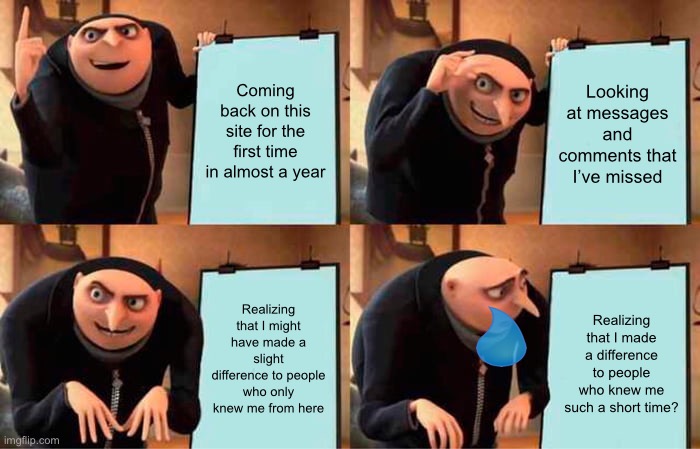 Things have changed… | Coming back on this site for the first time in almost a year; Looking at messages and comments that I’ve missed; Realizing that I might have made a slight difference to people who only knew me from here; Realizing that I made a difference to people who knew me such a short time? | image tagged in memes,gru's plan,hi again if you even see this,i probably didnt miss much tbh,i didnt look too far tho | made w/ Imgflip meme maker