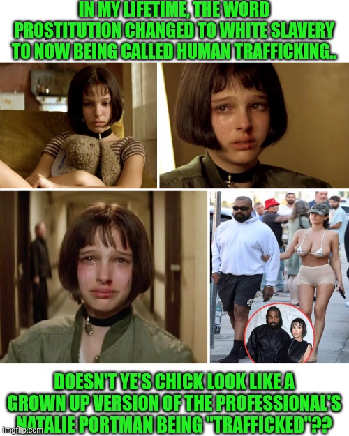 Funny | IN MY LIFETIME, THE WORD PROSTITUTION CHANGED TO WHITE SLAVERY TO NOW BEING CALLED HUMAN TRAFFICKING.. DOESN'T YE'S CHICK LOOK LIKE A GROWN UP VERSION OF THE PROFESSIONAL'S NATALIE PORTMAN BEING "TRAFFICKED"?? | image tagged in funny,kanye west,hollywood liberals,mental health,mental illness,weirdo | made w/ Imgflip meme maker