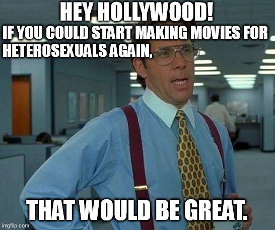 More than 80% of humanity is heterosexual. Stop oppressing, defaming and marginalizing us in the movies! | HEY HOLLYWOOD! IF YOU COULD START MAKING MOVIES FOR
HETEROSEXUALS AGAIN, THAT WOULD BE GREAT. | image tagged in memes,that would be great,hollywood,movies,humanity,oppression | made w/ Imgflip meme maker