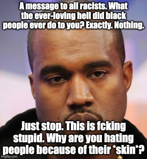 Kanye West | A message to all racists. What the ever-loving hell did black people ever do to you? Exactly. Nothing. Just stop. This is fcking stupid. Why are you hating people because of their *skin*? | image tagged in kanye west,racism,anti racism | made w/ Imgflip meme maker