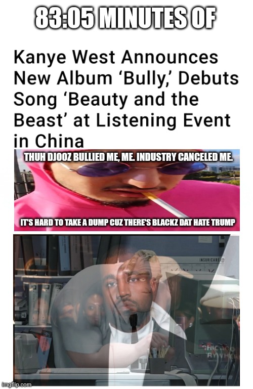 *Fart noise* | 83:05 MINUTES OF; THUH DJOOZ BULLIED ME, ME. INDUSTRY CANCELED ME. IT'S HARD TO TAKE A DUMP CUZ THERE'S BLACKZ DAT HATE TRUMP | image tagged in blank white template,kanye west,lol | made w/ Imgflip meme maker