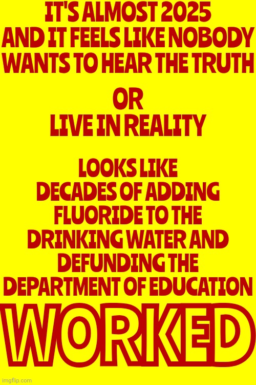 C-Ya | IT'S ALMOST 2025 AND IT FEELS LIKE NOBODY WANTS TO HEAR THE TRUTH; LOOKS LIKE DECADES OF ADDING FLUORIDE TO THE DRINKING WATER AND DEFUNDING THE DEPARTMENT OF EDUCATION; OR
LIVE IN REALITY; WORKED | image tagged in special education,final fantasy,dummy,poison,gullible,memes | made w/ Imgflip meme maker