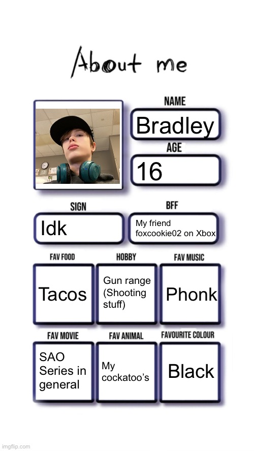 Yes | Bradley; 16; Idk; My friend foxcookie02 on Xbox; Gun range
(Shooting stuff); Tacos; Phonk; Black; SAO
Series in general; My cockatoo’s | image tagged in about me | made w/ Imgflip meme maker