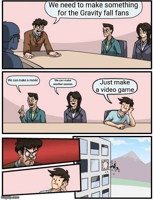 Boardroom Meeting Suggestion | We need to make something for the Gravity fall fans; We can make a movie; We can make another season; Just make a video game | image tagged in memes,boardroom meeting suggestion | made w/ Imgflip meme maker