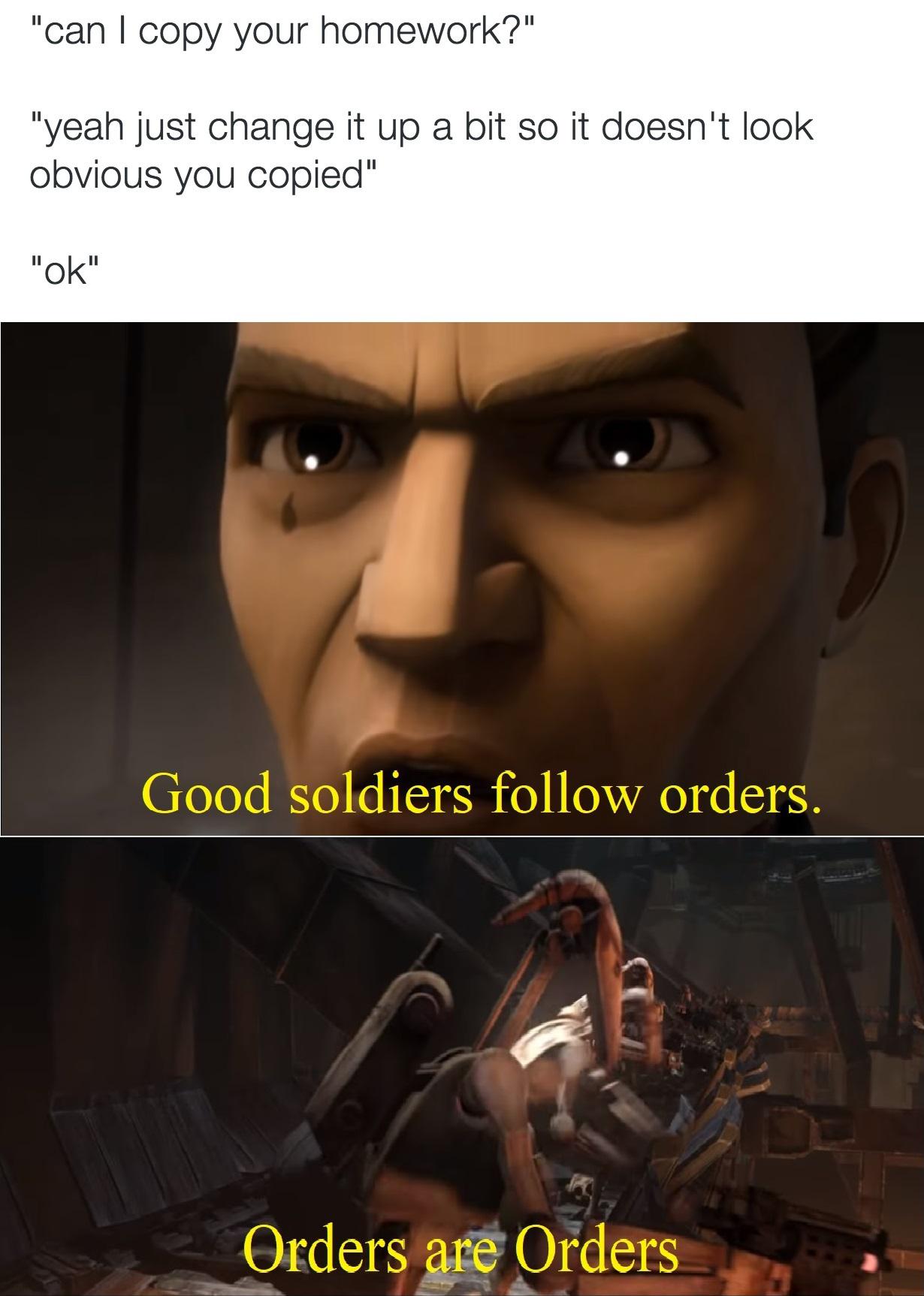 "can I copy your homework?" | "yeah just change it up a bit so it doesn't look obvious you copied" "ok" Good soldiers follow orders. Orders are Orders