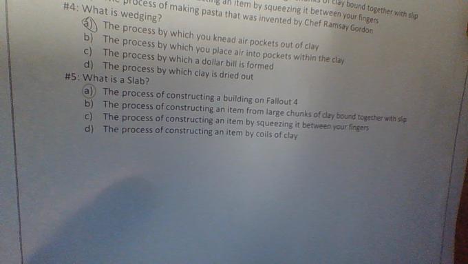 3 DI Elay bound together with slip dh item by squeezing it between your fingers L pröcess of making pasta that was invented by Chef Ramsay Gordon #4 : What is wedging? The process by which you knead air pockets out of clay b) The process by which you place air into pockets within the clay c) The process by which a dollar bill is formed d) The process by which clay is dried out #5: What is a Slab? (a) The process of constructing a building on Fallout 4 b) The process of constructing an item from large chunks of day bound together with slip c) The process of constructing an item by squeezing it between your fingers d) The process of constructing an item by coils of clay