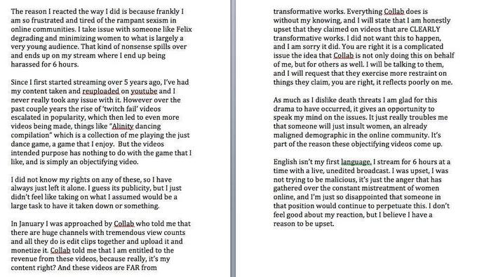 The reason I reacted the way I did is because frankly I am so frustrated and tired of the rampant sexism in online communities. I take issue with someone like Felix degrading and minimizing women to what is largely a very young audience. That kind of nonsense spills over and ends up on my stream where I end up being harassed for 6 hours transformative works. Everything Collab does is without my knowing, and I will state that I am honestly upset that they claimed on videos that are CLEARLY transformative works. I did not want this to happen, and I am sorry it did. You are right it is a complicated issue the idea that Collab is not only doing this on behalf of me, but for others as wel. I will be talking to them, and I will request that they exercise more restraint on things they claim, you are right, it reflects poorly on me. Since I first started streaming over 5 years ago, I've had my content taken and reuploaded on youtube and I never really took any issue with it. However over the past couple years the rise of 'twitch fail' videos escalated in popularity, which then led to even more videos being made, things like "Alinity dancing compilation" which is a collection of me playing the just dance game, a game that I enjoy. But the videos intended purpose has nothing to do with the game that I ike, and is simply an objectitying video. As much as I dislike death threats I am glad for this drama to have occurred, it gives an opportunity to speak my mind on the issues. It just really troubles me that someone will just insult women, an already maligned demographic in the online community. It's part of the reason these objectifying videos come up. English isn't my first language, I stream for 6 hours at a time with a live, unedited broadcast. I was upset, I was not trying to be malicious, it's just the anger that has gathered over the constant mistreatment of women online, and I'm just so disappointed that someone in that position would continue to perpetuate this. I don't feel good about my reaction, but I believe I havea reason to be upset. I did not know my rights on any of these, so I have always just left it alone. I guess its publicity, but I just didn't feel like taking on what I assumed would be a large task to have it taken down or something. In January I was approached by Collab who told me that there are huge channels with tremendous view counts and all they do is edit clips together and upload it and monetize it. Collab told me that I am entitled to the revenue from these videos content right? And these videos are FAR from , because really, it's my