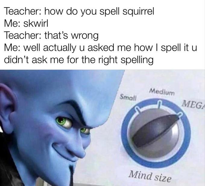 Teacher: how do you spell squirrel Me: skwirl Teacher: that's wrong Me: well actually u asked me how I spell it u didn't ask me for the right spelling Medium Small MEGA Mind size