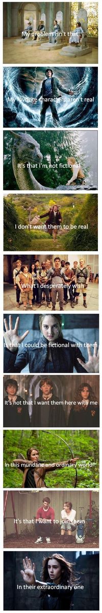 My problem isn't that my favorite characters aren't real, it's that I'm not fictional. I don't want them to be real, what I desperately wish is that I could be fictional with them. I don't want them here with me in this mundane and ordinary world. It's that I want to join them in their extraordinary one. (This is the truest thing)