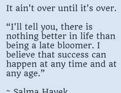 It ain't over until it's over.   “I'll tell you, there is nothing better in life than being a late bloomer. I believe that success can happen at any time and at any age.”  ~ Salma Hayek  You've always been a success to me. Happy birthday! Sentimental Birthday Quotes, Sentimental Birthday Wishes, Deep Thinking, All Quotes, Salma Hayek, Daily Inspiration Quotes, Inspirational Message