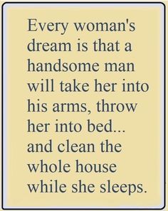 a woman's dream is that a handsome man will take her into his arms, throw her into bed and clean the whole house while she sleeps