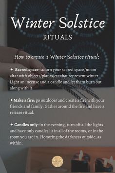 How to create a Winter Solstice ritual: 
✦  Sacred space : adorn your sacred space/moon altar with objects/plantsthat represent winter. Light an incense and a candle and let them burn out along with it.
✦Make a fire: go outdoors and create a fire with your friends and family. Gather around the fire and have a release ritual.  
✦ Candles only: in the evening, turn off all the lights and have only candles lit in all of the rooms, or in the room you are in. Honoring the darkness outside, as within Winter Solstice Rituals, Winter Solstice Party, Shortest Day Of The Year, Yule Crafts, Pagan Traditions