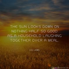 the sun looks down on nothing half so good as a household laughing together over a meal