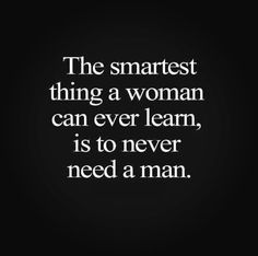 the smartest thing a woman can ever learn, is to never need a man