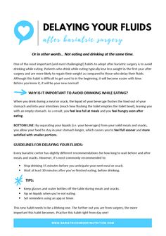 after eating. BOTTOM LINE: By separating your liquids (i.e. your beverages) from your solid meals and snacks, you allow your food to stay in your stomach longer, which causes you to feel full sooner and more satisfied with smaller portions. GUIDELINES FOR DELAYING YOUR FLUIDS: Every bariatric center has slightly different recommendations for how long to wait before and after meals and snacks. However, it's most commonly recommended to: • Stop drinking 15 minutes before you anticipate your next Bariatric Shakes, Gastric Surgery