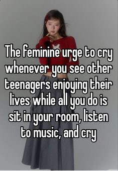 the feminine urge to cry whenever you see other teenagers enjoying their lives while all you do is sit in your room, listen to music, and cry