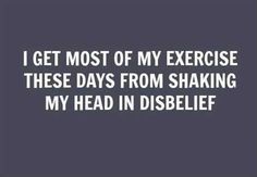 the words i get most of my exercise these days from shaking my head in disbelief