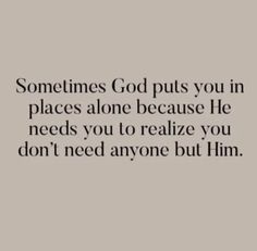 someones god puts you in places alone because he needs you to relize you don't need anyone but him