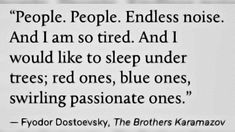 People. People. Endless noise. And I am so tired. And I would like to sleep under trees; red ones, blue ones, swirling passionate ones. Fyodor Dostoevsky, The Brothers Karamazov   #fyodor #dostoevsky #fyodordostoyevsky #reading #writing #art #literature #english #thebrotherskaramazov #words #quotes #poetry #write #passionate #books The Brothers Karamazov, Healing Music, Sylvia Plath, Writing Poetry, A Poem