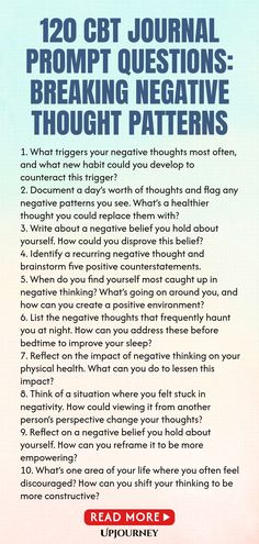 120 CBT Journal Prompt Questions: Breaking Negative Thought Patterns 1. What triggers your negative thoughts most often, and what new habit could you develop to counteract this trigger?
 2. Document a day’s worth of thoughts and flag any negative patterns you see. What’s a healthier thought you could replace them with?
 3. Write about a negative belief you hold about yourself. How could you disprove this belief?
 4. Identify a recurring negative thought and brainstorm five positive ...