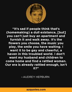 It's sad if people think that's (homemaking) a dull existance, [but] you can't just buy an apartment and furnish it and walk away. It's the flowers you choose, the music you play, the smile you have waiting. I want it to be gay and cheerful, a haven in this troubled world. I don't want my husband and children to come home and find a rattled woman. Our era is already rattled enough, isn't it? - Audrey Hepburn I Want To Be That House, I Want A Family, Hepburn Quotes, Audrey Hepburn Quotes, The Smile, Come Home, Quotable Quotes, Audrey Hepburn, Good Thoughts