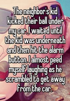 the neighbor's kid kicked their ball under my car i waited until the kid was undereath and then hit the alarm button