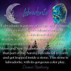 Labradorite is a stone of magic and shamans. This crystal helps to enhance our innate psychic gifts, assists in astral travel, and shadow work. It is also extremely protective - forming an auric shield. It is a stone of the New Moon and New Beginnings. Ancient Inuit lore is that part of the Aurora Borealis fell to Earth and got trapped inside a stone. This stone is labradorite, with its gorgeous color play. Psychic Gifts, The Aurora Borealis, Astral Travel, Color Play, The Aurora, Shadow Work, New Moon, Aurora Borealis, Apothecary