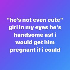 a quote that says he's not even cute girl in my eyes he's handsome as i would get him pregnant if