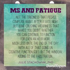 MS and Fatigue. Most people with MS experience fatigue – not the tiredness that people complain about after a late night or a long day at work, but bone-crushing weariness that makes you doubt whether you can continue to function for even an hour more, much less until the end of the day. For me, fatigue is often accompanied by nausea and a headache, plus worsening of sensory symptoms, such as tingling feet and MS hug. Diminshing cognitive function just adds to the frustration. Chronic Fatigue Symptoms, Autoimmune Disorder, Invisible Illness, Chronic Fatigue