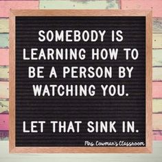 a sign that says, somebody is learning how to be a person by watching you let that sink in