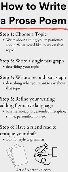 Step 1: Choose a Topic 

Write about a thing you’re passionate about
Step 2: Decide on a theme 

what you’d like to say on that topic 
Step 3: Write a single paragraph 

describing your topic
Step 4: Write a second paragraph 

describing what you want to say about that topic
Step 5:  Refine your writing adding figurative language 

Rhyme, metaphor, extended metaphor, simile, personification, etc
Step 6: Have a friend read & critique your draft

Edit for style & grammar Tips For Writing Poetry, Elements Of Poetry, Narrative Poetry, How To Write Better, Write A Poem, Prose Poem