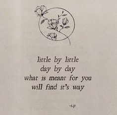 a poem written in black ink on white paper with an image of flowers and the words little by little day, by day what is meant for you will find it's way