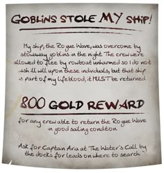 A dirt-smudged and coffee-stained medieval fantasy style parchment reads: Goblins stole MY ship! My ship, the Rogue Wave, was overcome by stowaway goblins in the night. The crew were allowed to flee by rowboat unharmed so I do not wish ill will upon these individuals, but that ship is part of my lifeblood; it MUST be returned. 800 gold reward for any crew able to return the Rogue Wave in good sailing condition. Ask for Captain Aria at The Water's Call by the docks for leads on where to search. Dnd Pirate Adventure, Dnd Pirate Homebrew, Pirate Dnd Campaign Ideas, Dnd Quest Ideas, D&d Pirate, Dnd Quests, Dnd Pirates, Dnd Pirate, Quest Board