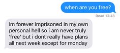 two texts that say, when are you free? i'm forever impersoned in my own personal hell so i am never truly free but i don't really have plans all next expect for monday