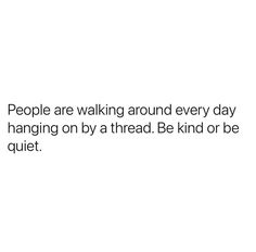 people are walking around every day hanging on by a thread be kind or be quiet